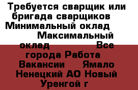 Требуется сварщик или бригада сварщиков  › Минимальный оклад ­ 4 000 › Максимальный оклад ­ 120 000 - Все города Работа » Вакансии   . Ямало-Ненецкий АО,Новый Уренгой г.